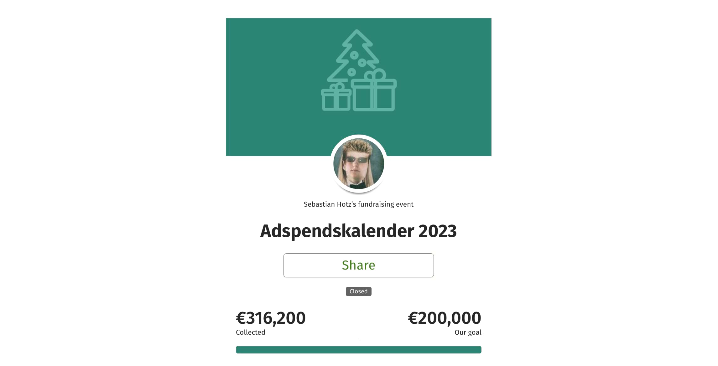 Screenshot von der Spendenaktion: Oben die Spendenaktionsgrafik: Eine Standardgrafik von betterplace in dunklem Türkisgrün. Darauf in helltürkis die Umrisse eines Weihnachtsbaumes mit Geschenken darunter. Darunter etwas mit der Grafik überschneidend ein Foto von dem Aktionsstarter, das rund ausgeschnitten ist. Es ist ein Foto von El Hotzo mit Sonnenbrille, einer Fliege, oben kurzen blonden Haaren und hinten langen blonden Haaren. Darunter steht kleiner “Sebastian Hotz’s fundraising event” Darunter in groß die Überschrift “Adspendskalender 2023”. Darunter ist ein Button positioniert mit der Aufschrift “Share”. Darunter eine kleinen Notiz “Closed”. Darunter der Spendenstand mit einem türkisgrünen Spendenbalken. Links daran steht groß 316,200 € und in klein darunter “collected”. Recht am Balken steht 200.000 € und in klein darunter ”Our goal”.